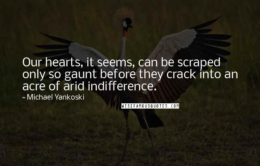 Michael Yankoski Quotes: Our hearts, it seems, can be scraped only so gaunt before they crack into an acre of arid indifference.