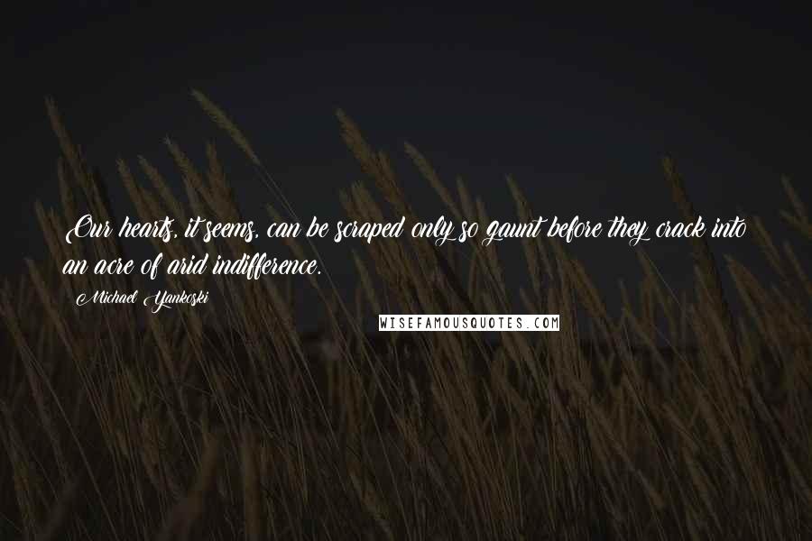 Michael Yankoski Quotes: Our hearts, it seems, can be scraped only so gaunt before they crack into an acre of arid indifference.