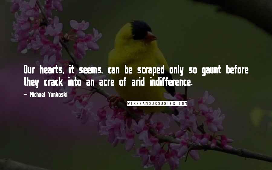 Michael Yankoski Quotes: Our hearts, it seems, can be scraped only so gaunt before they crack into an acre of arid indifference.