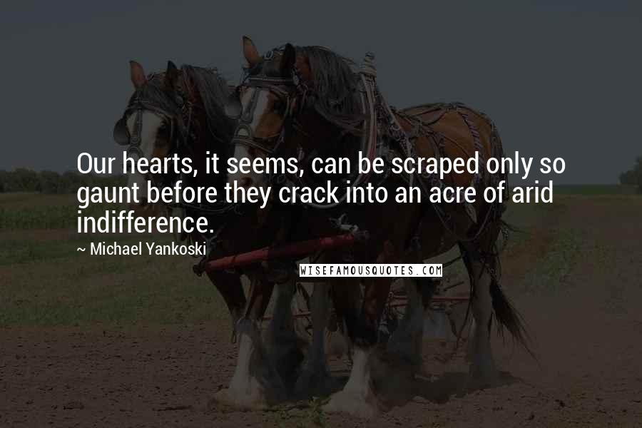 Michael Yankoski Quotes: Our hearts, it seems, can be scraped only so gaunt before they crack into an acre of arid indifference.