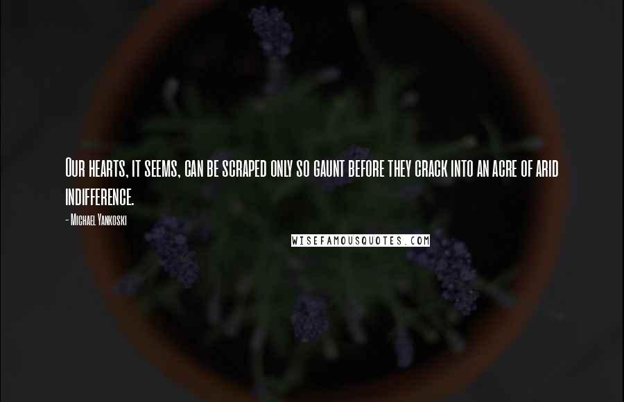 Michael Yankoski Quotes: Our hearts, it seems, can be scraped only so gaunt before they crack into an acre of arid indifference.