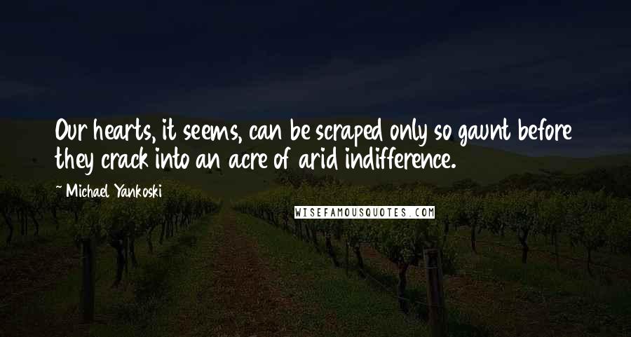 Michael Yankoski Quotes: Our hearts, it seems, can be scraped only so gaunt before they crack into an acre of arid indifference.