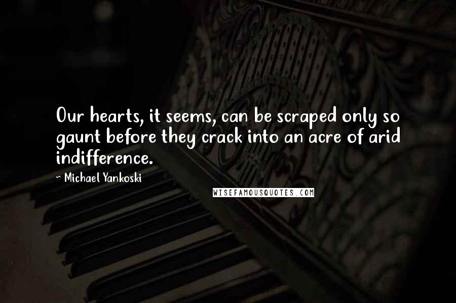 Michael Yankoski Quotes: Our hearts, it seems, can be scraped only so gaunt before they crack into an acre of arid indifference.