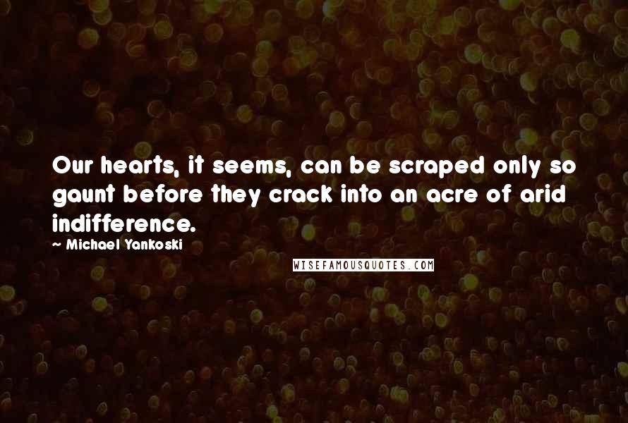 Michael Yankoski Quotes: Our hearts, it seems, can be scraped only so gaunt before they crack into an acre of arid indifference.