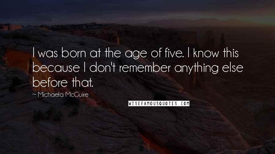 Michaela McGuire Quotes: I was born at the age of five. I know this because I don't remember anything else before that.