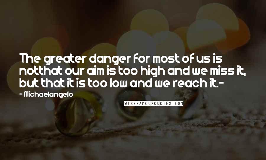 Michaelangelo Quotes: The greater danger for most of us is notthat our aim is too high and we miss it, but that it is too low and we reach it.-