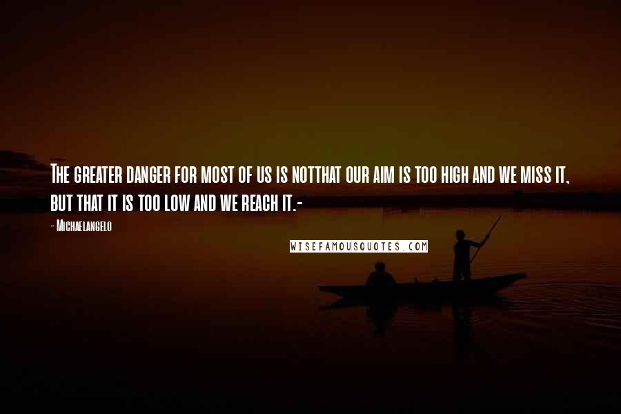 Michaelangelo Quotes: The greater danger for most of us is notthat our aim is too high and we miss it, but that it is too low and we reach it.-