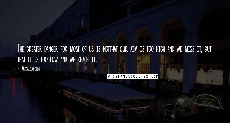 Michaelangelo Quotes: The greater danger for most of us is notthat our aim is too high and we miss it, but that it is too low and we reach it.-