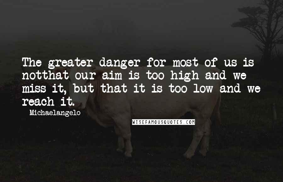 Michaelangelo Quotes: The greater danger for most of us is notthat our aim is too high and we miss it, but that it is too low and we reach it.-