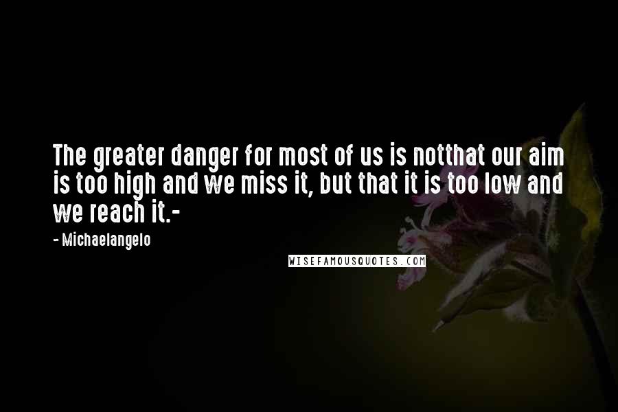 Michaelangelo Quotes: The greater danger for most of us is notthat our aim is too high and we miss it, but that it is too low and we reach it.-