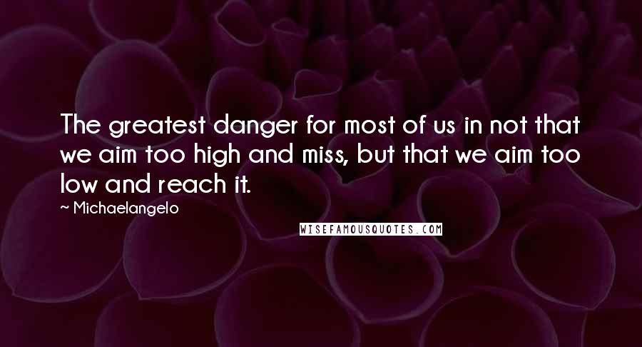 Michaelangelo Quotes: The greatest danger for most of us in not that we aim too high and miss, but that we aim too low and reach it.