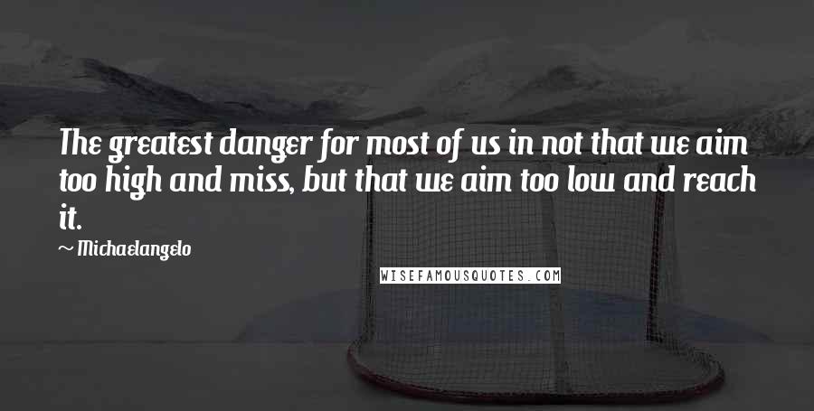 Michaelangelo Quotes: The greatest danger for most of us in not that we aim too high and miss, but that we aim too low and reach it.