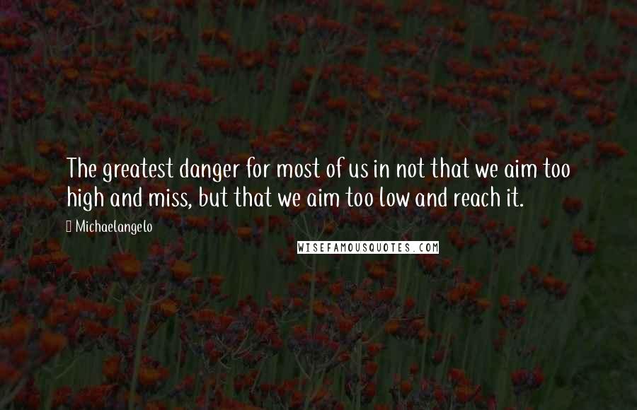 Michaelangelo Quotes: The greatest danger for most of us in not that we aim too high and miss, but that we aim too low and reach it.