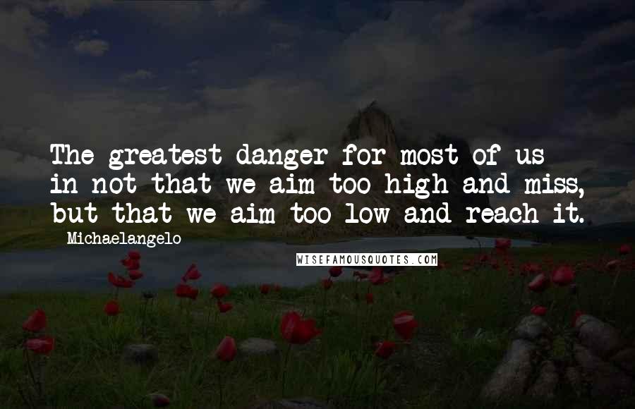 Michaelangelo Quotes: The greatest danger for most of us in not that we aim too high and miss, but that we aim too low and reach it.