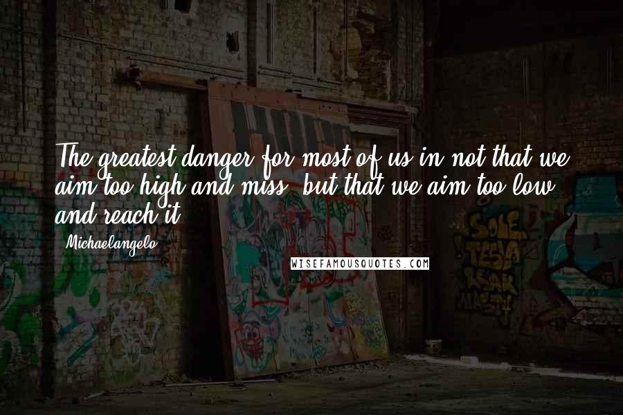 Michaelangelo Quotes: The greatest danger for most of us in not that we aim too high and miss, but that we aim too low and reach it.