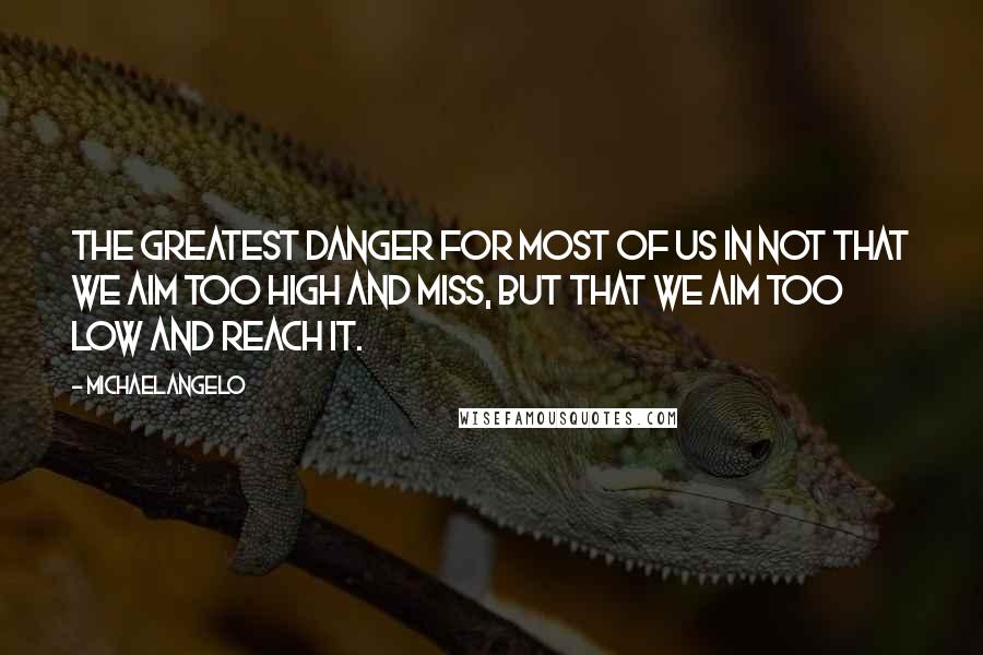 Michaelangelo Quotes: The greatest danger for most of us in not that we aim too high and miss, but that we aim too low and reach it.