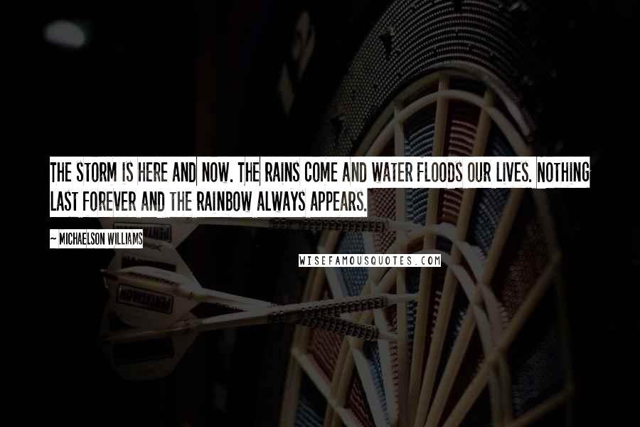 Michaelson Williams Quotes: The storm is here and now. The rains come and water floods our lives. Nothing last forever and the rainbow always appears.