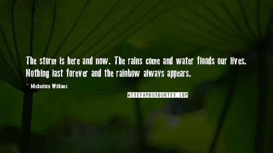 Michaelson Williams Quotes: The storm is here and now. The rains come and water floods our lives. Nothing last forever and the rainbow always appears.