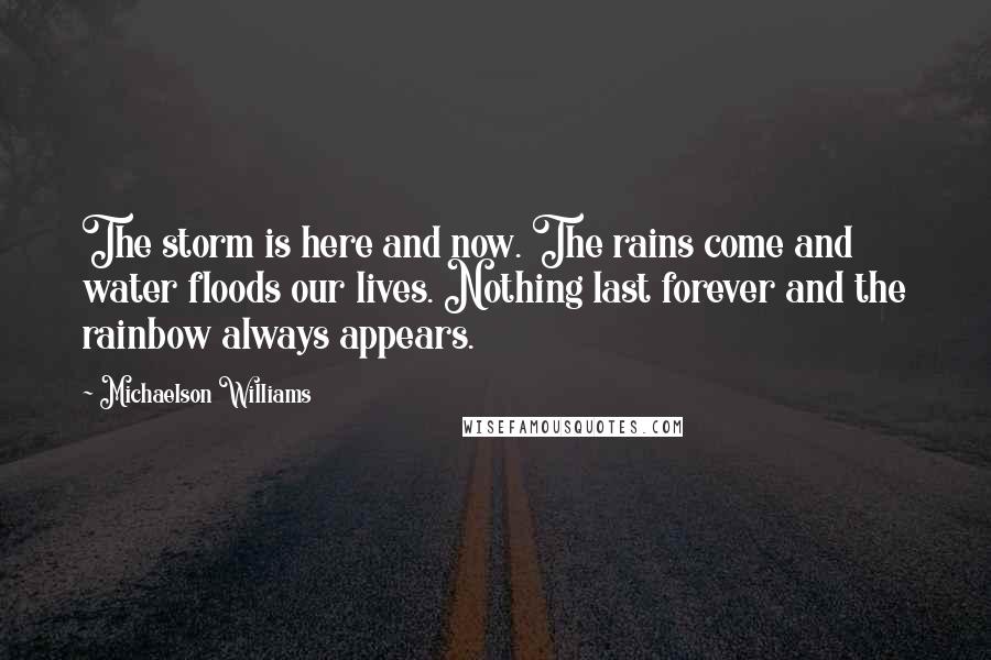 Michaelson Williams Quotes: The storm is here and now. The rains come and water floods our lives. Nothing last forever and the rainbow always appears.