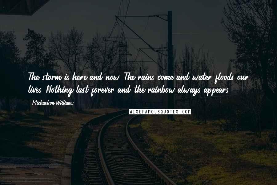 Michaelson Williams Quotes: The storm is here and now. The rains come and water floods our lives. Nothing last forever and the rainbow always appears.