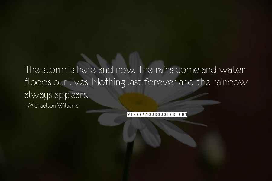 Michaelson Williams Quotes: The storm is here and now. The rains come and water floods our lives. Nothing last forever and the rainbow always appears.