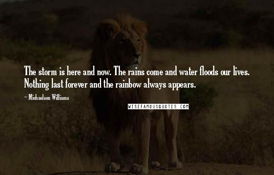 Michaelson Williams Quotes: The storm is here and now. The rains come and water floods our lives. Nothing last forever and the rainbow always appears.