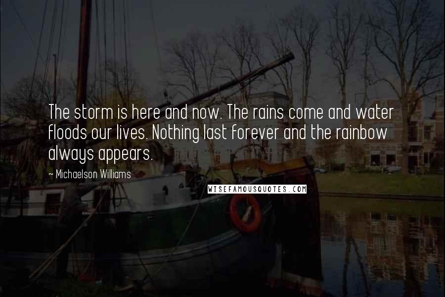 Michaelson Williams Quotes: The storm is here and now. The rains come and water floods our lives. Nothing last forever and the rainbow always appears.