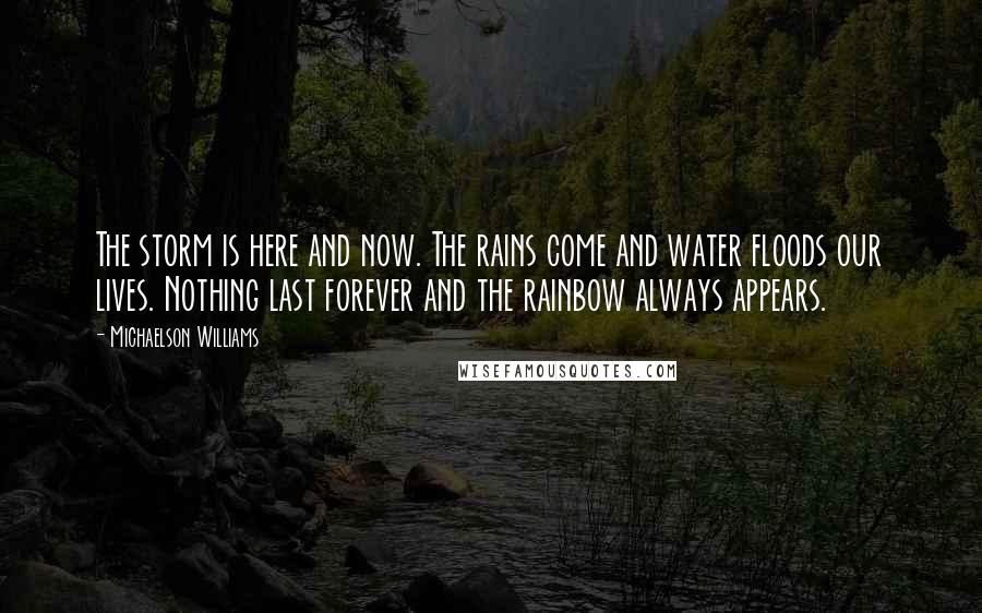 Michaelson Williams Quotes: The storm is here and now. The rains come and water floods our lives. Nothing last forever and the rainbow always appears.
