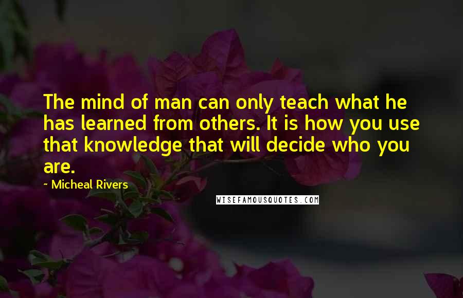 Micheal Rivers Quotes: The mind of man can only teach what he has learned from others. It is how you use that knowledge that will decide who you are.