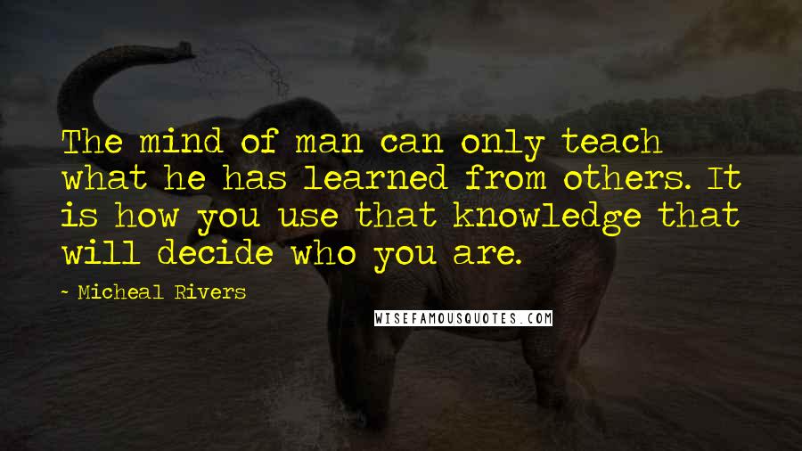 Micheal Rivers Quotes: The mind of man can only teach what he has learned from others. It is how you use that knowledge that will decide who you are.