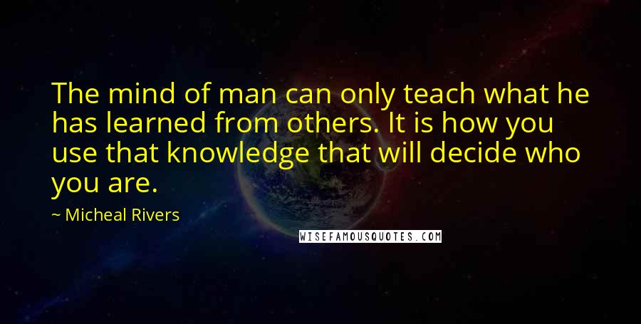 Micheal Rivers Quotes: The mind of man can only teach what he has learned from others. It is how you use that knowledge that will decide who you are.