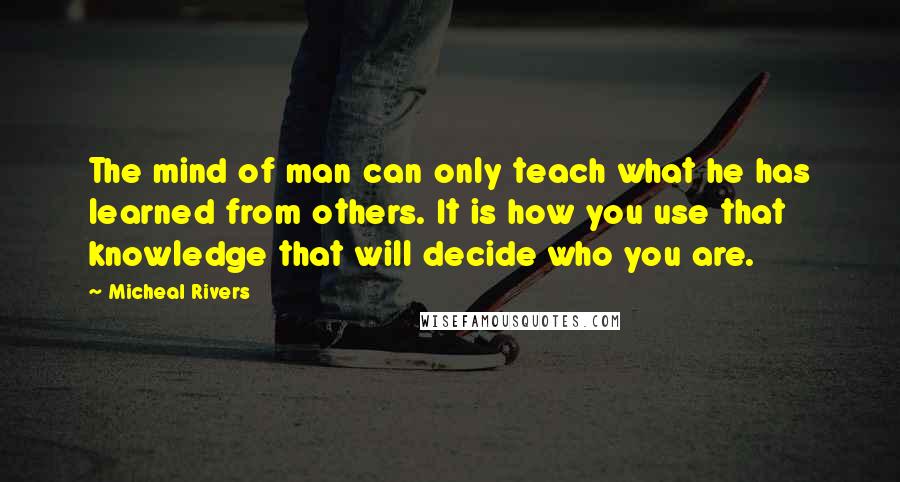 Micheal Rivers Quotes: The mind of man can only teach what he has learned from others. It is how you use that knowledge that will decide who you are.