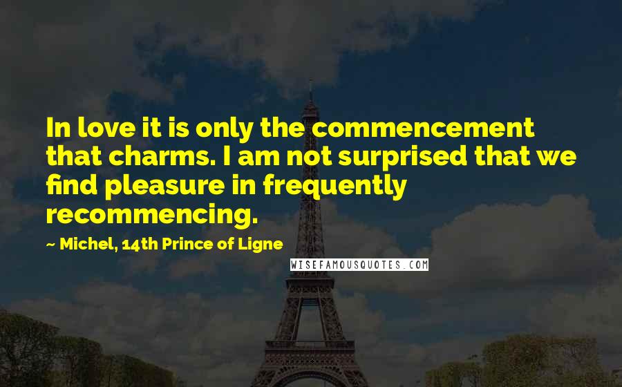 Michel, 14th Prince Of Ligne Quotes: In love it is only the commencement that charms. I am not surprised that we find pleasure in frequently recommencing.