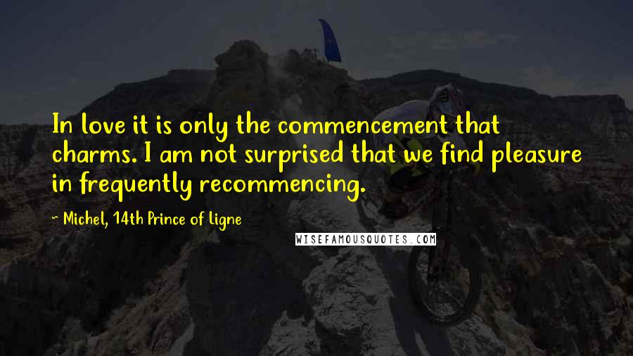 Michel, 14th Prince Of Ligne Quotes: In love it is only the commencement that charms. I am not surprised that we find pleasure in frequently recommencing.