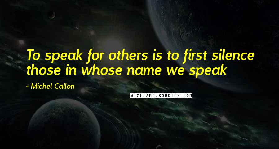 Michel Callon Quotes: To speak for others is to first silence those in whose name we speak