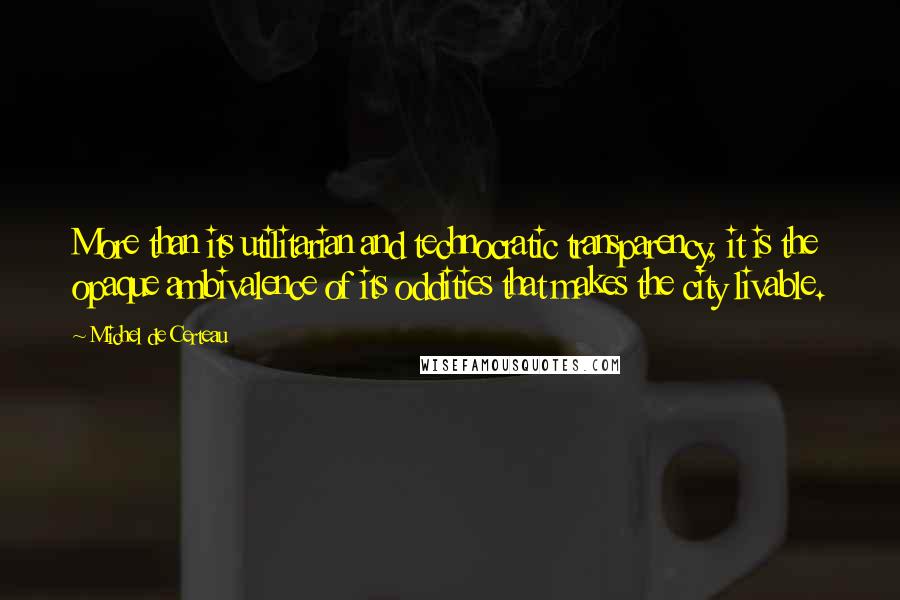 Michel De Certeau Quotes: More than its utilitarian and technocratic transparency, it is the opaque ambivalence of its oddities that makes the city livable.