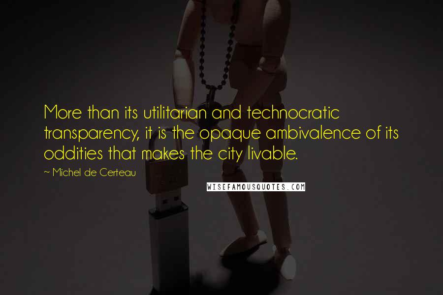 Michel De Certeau Quotes: More than its utilitarian and technocratic transparency, it is the opaque ambivalence of its oddities that makes the city livable.