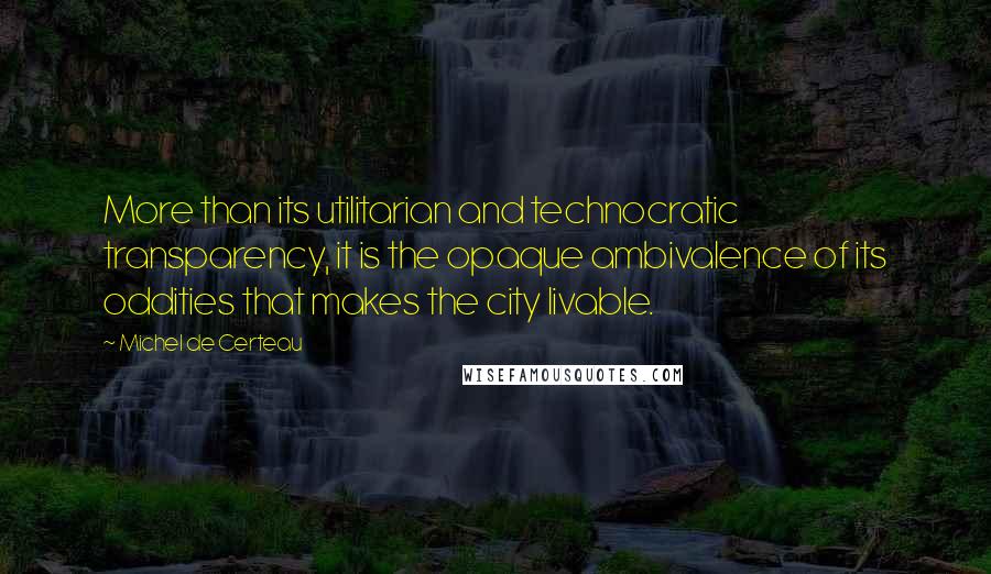 Michel De Certeau Quotes: More than its utilitarian and technocratic transparency, it is the opaque ambivalence of its oddities that makes the city livable.