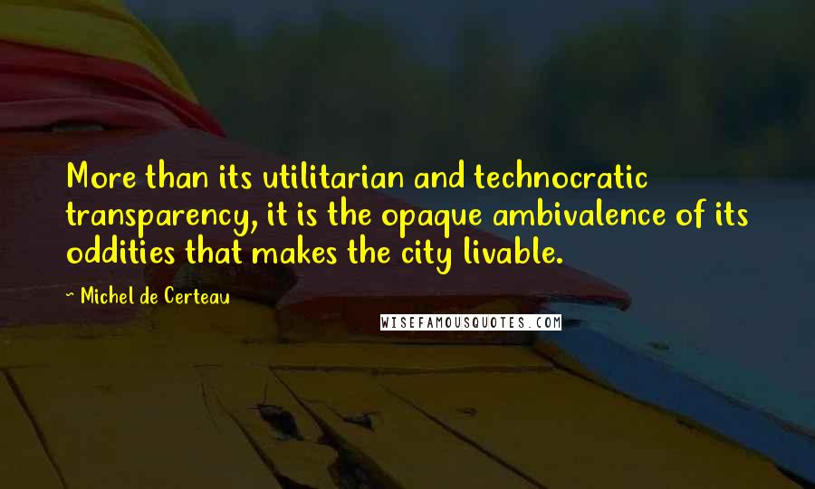 Michel De Certeau Quotes: More than its utilitarian and technocratic transparency, it is the opaque ambivalence of its oddities that makes the city livable.