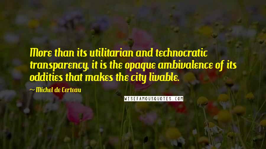 Michel De Certeau Quotes: More than its utilitarian and technocratic transparency, it is the opaque ambivalence of its oddities that makes the city livable.