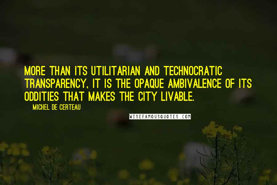 Michel De Certeau Quotes: More than its utilitarian and technocratic transparency, it is the opaque ambivalence of its oddities that makes the city livable.