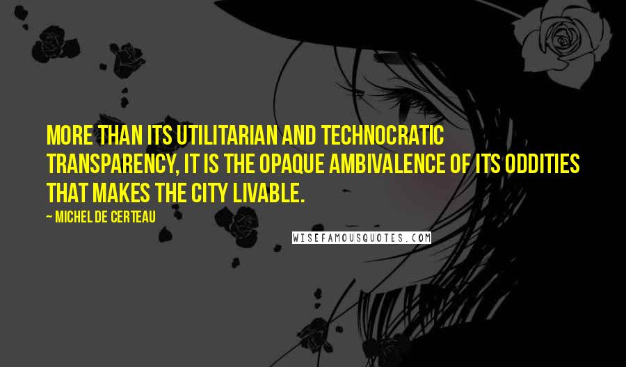Michel De Certeau Quotes: More than its utilitarian and technocratic transparency, it is the opaque ambivalence of its oddities that makes the city livable.