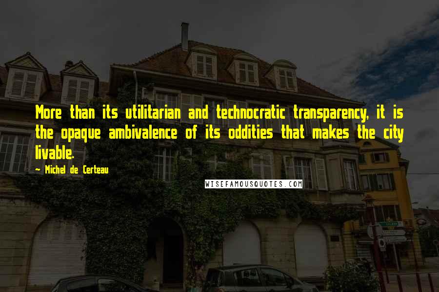 Michel De Certeau Quotes: More than its utilitarian and technocratic transparency, it is the opaque ambivalence of its oddities that makes the city livable.