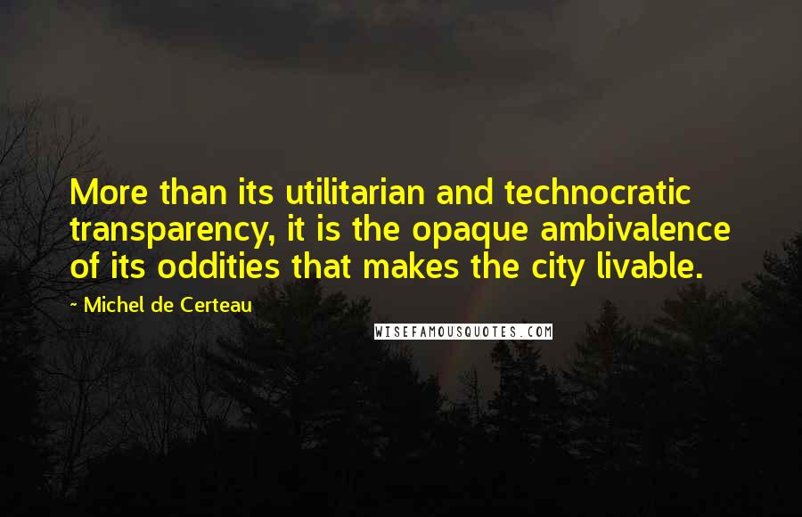 Michel De Certeau Quotes: More than its utilitarian and technocratic transparency, it is the opaque ambivalence of its oddities that makes the city livable.