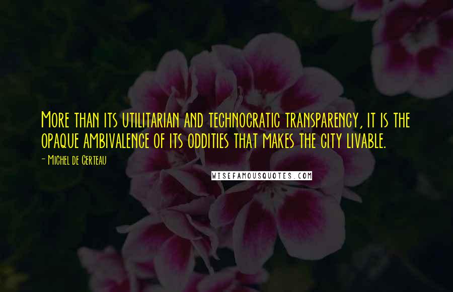 Michel De Certeau Quotes: More than its utilitarian and technocratic transparency, it is the opaque ambivalence of its oddities that makes the city livable.