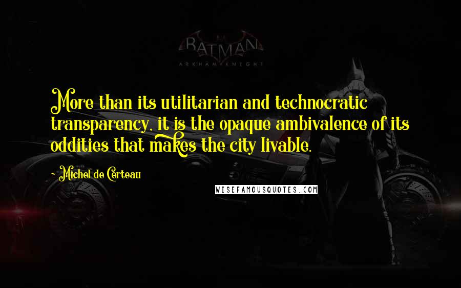 Michel De Certeau Quotes: More than its utilitarian and technocratic transparency, it is the opaque ambivalence of its oddities that makes the city livable.