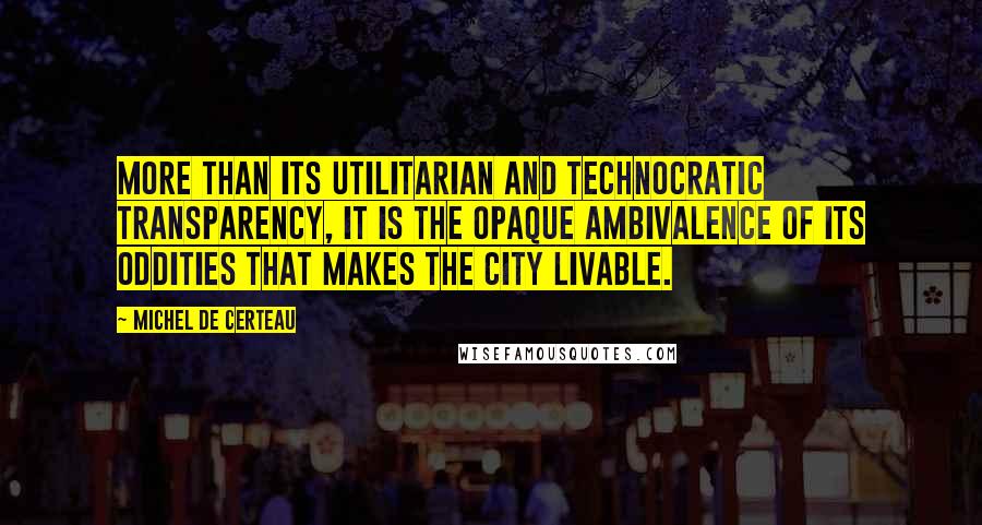 Michel De Certeau Quotes: More than its utilitarian and technocratic transparency, it is the opaque ambivalence of its oddities that makes the city livable.