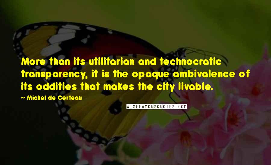 Michel De Certeau Quotes: More than its utilitarian and technocratic transparency, it is the opaque ambivalence of its oddities that makes the city livable.