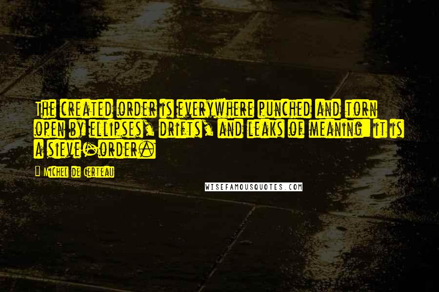 Michel De Certeau Quotes: The created order is everywhere punched and torn open by ellipses, drifts, and leaks of meaning: it is a sieve-order.