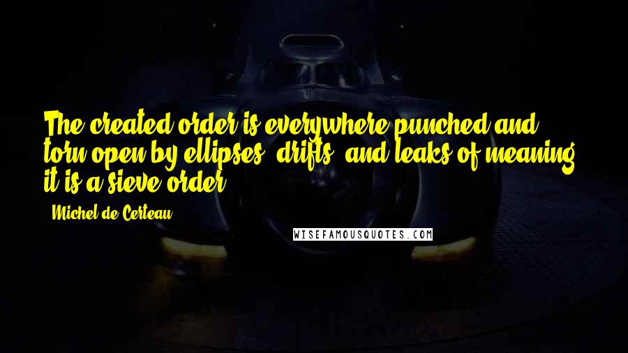 Michel De Certeau Quotes: The created order is everywhere punched and torn open by ellipses, drifts, and leaks of meaning: it is a sieve-order.